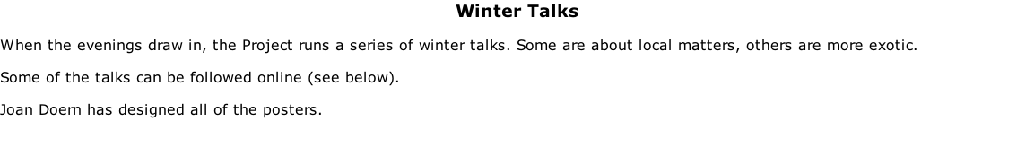 Winter Talks  When the evenings draw in, the Project runs a series of winter talks. Some are about local matters, others are more exotic.  Some of the talks can be followed online (see below).  Joan Doern has designed all of the posters.