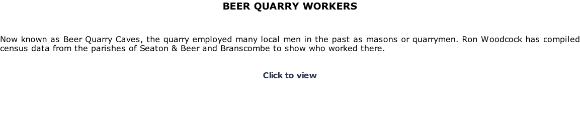 BEER QUARRY WORKERS    Now known as Beer Quarry Caves, the quarry employed many local men in the past as masons or quarrymen. Ron Woodcock has compiled census data from the parishes of Seaton & Beer and Branscombe to show who worked there.   Click to view