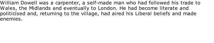 William Dowell was a carpenter, a self-made man who had followed his trade to Wales, the Midlands and eventually to London. He had become literate and politicised and, returning to the village, had aired his Liberal beliefs and made enemies.